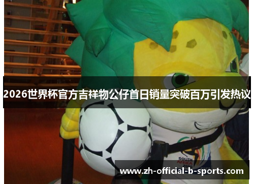 2026世界杯官方吉祥物公仔首日销量突破百万引发热议 2026世界杯官方吉祥物公仔首日销量突破百万引发热议