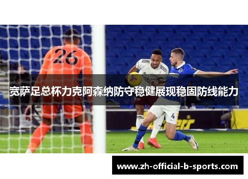 宽萨足总杯力克阿森纳防守稳健展现稳固防线能力 宽萨足总杯力克阿森纳防守稳健展现稳固防线能力