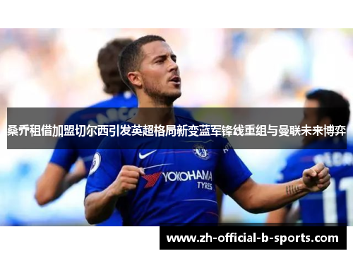 桑乔租借加盟切尔西引发英超格局新变蓝军锋线重组与曼联未来博弈