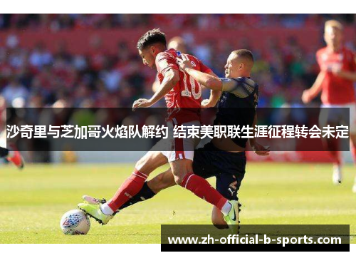 沙奇里与芝加哥火焰队解约 结束美职联生涯征程转会未定