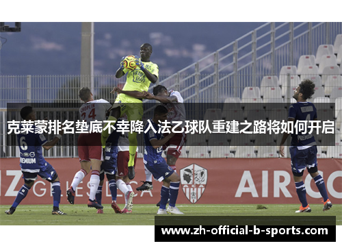 克莱蒙排名垫底不幸降入法乙球队重建之路将如何开启 克莱蒙排名垫底不幸降入法乙球队重建之路将如何开启