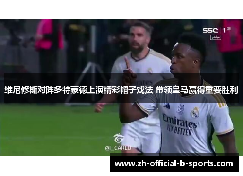 维尼修斯对阵多特蒙德上演精彩帽子戏法 带领皇马赢得重要胜利